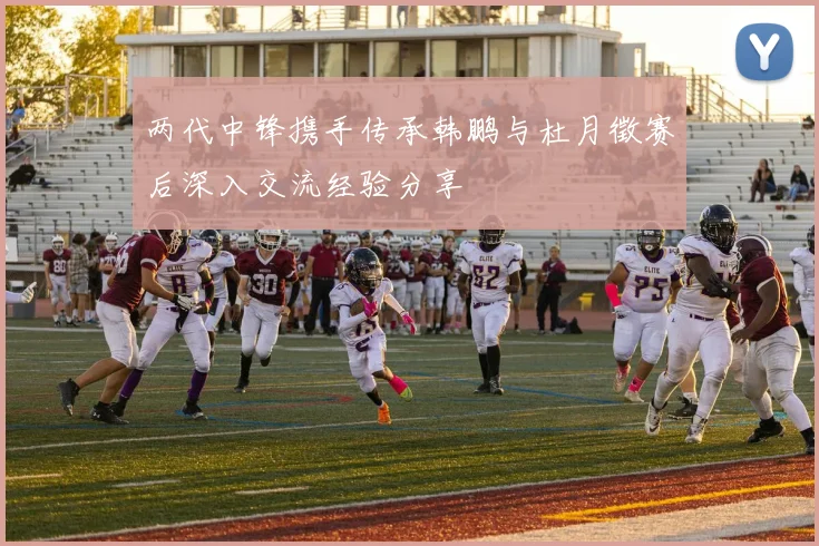 两代中锋携手传承韩鹏与杜月徵赛后深入交流经验分享