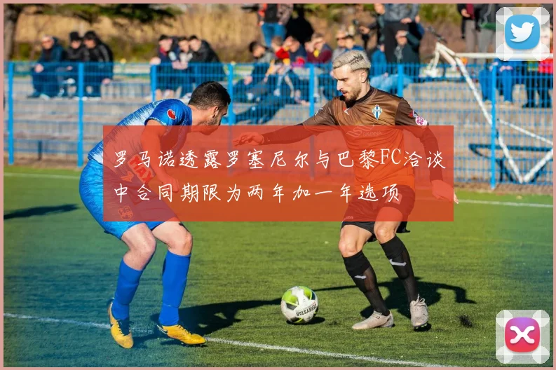 罗马诺透露罗塞尼尔与巴黎FC洽谈中合同期限为两年加一年选项