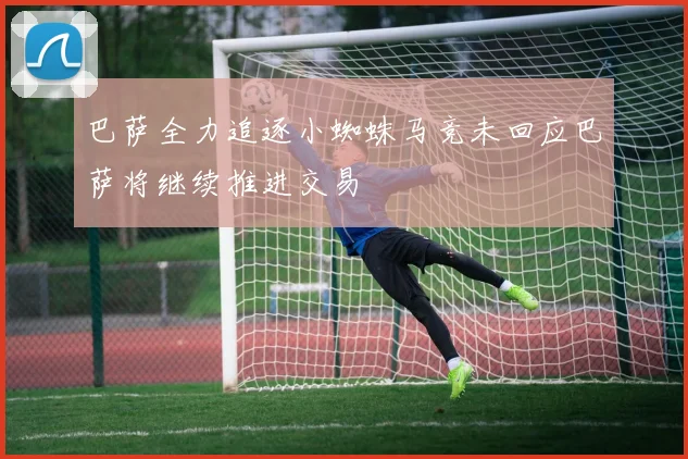 巴萨全力追逐小蜘蛛马竞未回应巴萨将继续推进交易