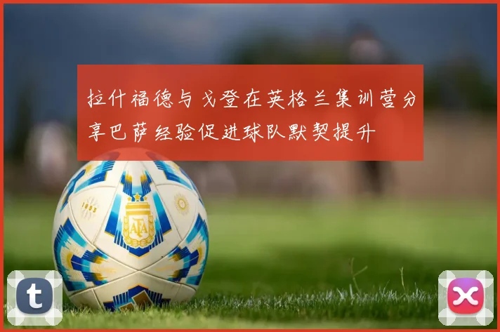 拉什福德与戈登在英格兰集训营分享巴萨经验促进球队默契提升