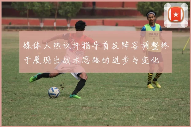 媒体人热议许指导首发阵容调整终于展现出战术思路的进步与变化