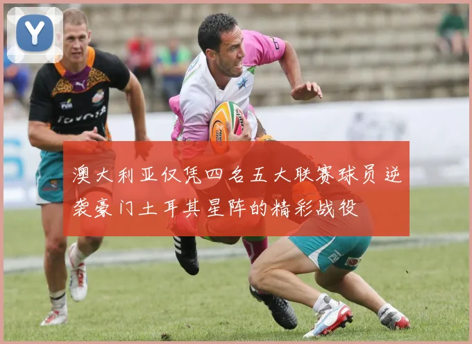 澳大利亚仅凭四名五大联赛球员逆袭豪门土耳其星阵的精彩战役