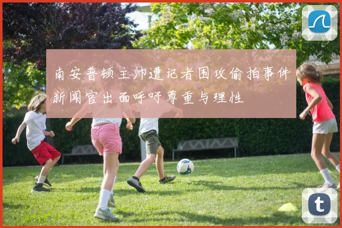 南安普顿主帅遭记者围攻偷拍事件新闻官出面呼吁尊重与理性