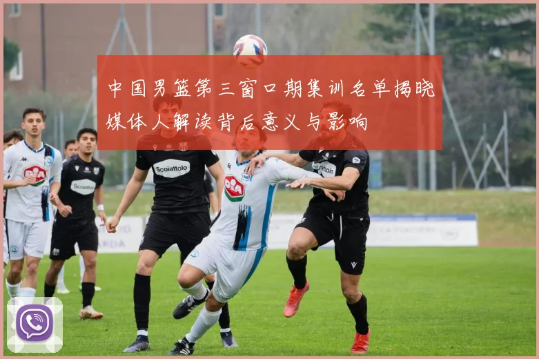 中国男篮第三窗口期集训名单揭晓媒体人解读背后意义与影响
