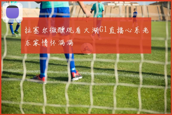 拉塞尔微醺观看火湖G1直播心系老东家情怀满满
