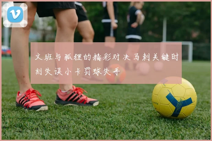 文班与狐狸的精彩对决马刺关键时刻失误小卡罚球失手