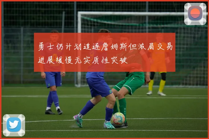 勇士仍计划追逐詹姆斯但浓眉交易进展缓慢无实质性突破