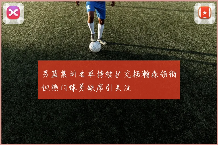 男篮集训名单持续扩充杨瀚森领衔但热门球员缺席引关注