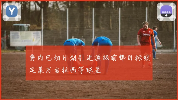 费内巴切计划引进顶级前锋目标锁定莱万吉拉西等球星