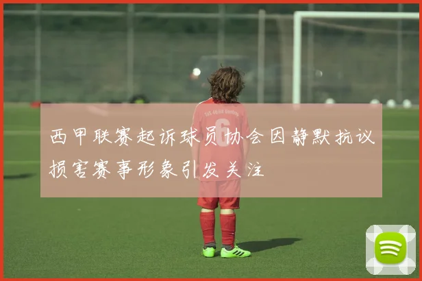 西甲联赛起诉球员协会因静默抗议损害赛事形象引发关注