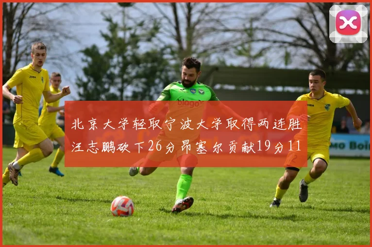 北京大学轻取宁波大学取得两连胜汪志鹏砍下26分昂塞尔贡献19分11篮板5助攻