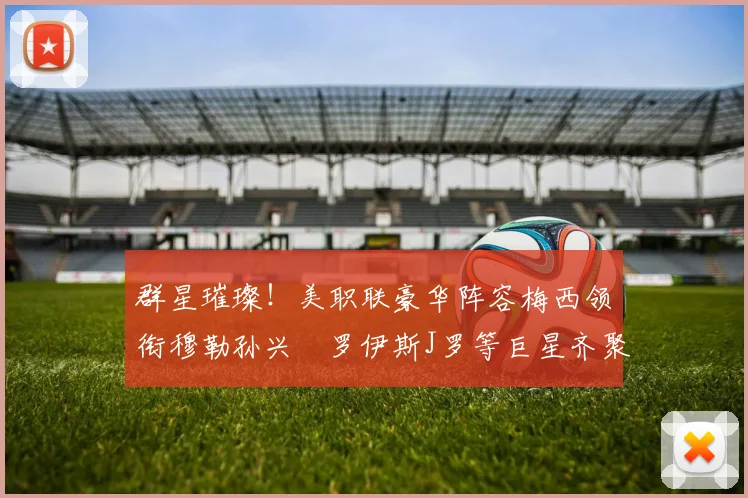 群星璀璨！美职联豪华阵容梅西领衔穆勒孙兴慜罗伊斯J罗等巨星齐聚