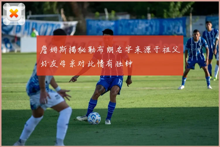 詹姆斯揭秘勒布朗名字来源于祖父好友母亲对此情有独钟