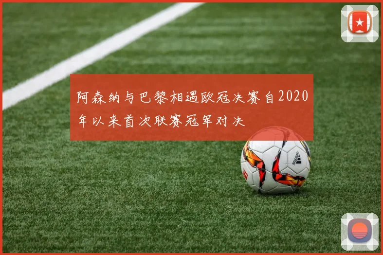 阿森纳与巴黎相遇欧冠决赛自2020年以来首次联赛冠军对决