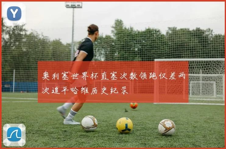 奥利塞世界杯直塞次数领跑仅差两次追平哈维历史纪录