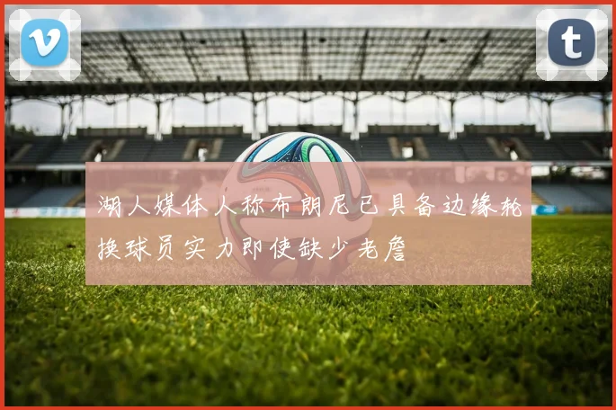 湖人媒体人称布朗尼已具备边缘轮换球员实力即使缺少老詹