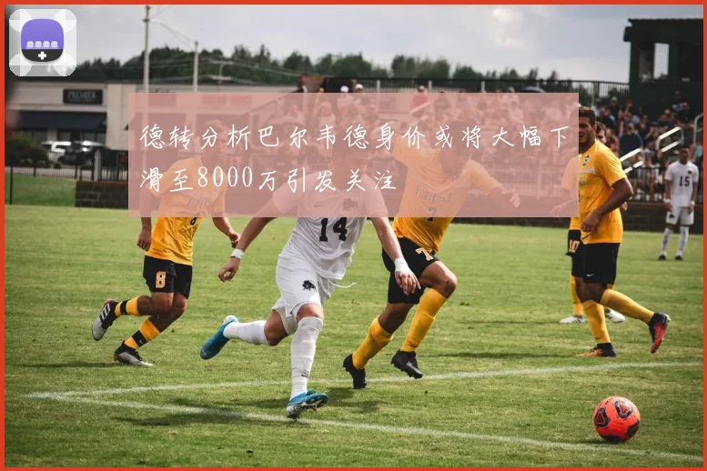 德转分析巴尔韦德身价或将大幅下滑至8000万引发关注