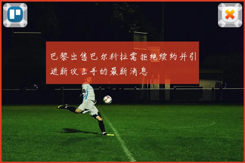 巴黎出售巴尔科拉需拒绝续约并引进新攻击手的最新消息