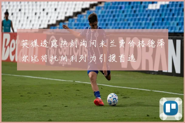 英媒透露热刺询问米兰费价格德泽尔比将托纳利列为引援首选